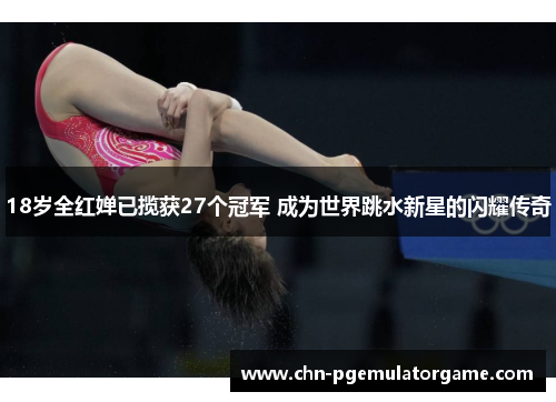 18岁全红婵已揽获27个冠军 成为世界跳水新星的闪耀传奇