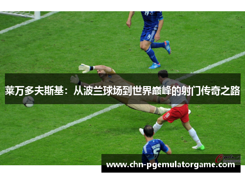 莱万多夫斯基：从波兰球场到世界巅峰的射门传奇之路