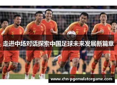 走进中场对话探索中国足球未来发展新篇章