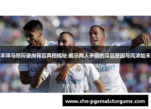 本泽马怒斥德尚背后真相揭秘 揭示两人矛盾的深层原因与风波始末