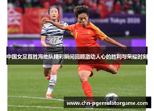 中国女足首胜海地队精彩瞬间回顾激动人心的胜利与荣耀时刻