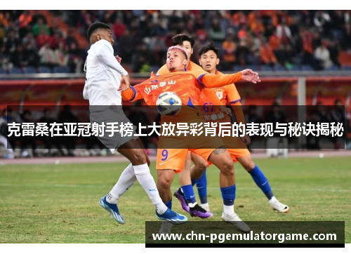 克雷桑在亚冠射手榜上大放异彩背后的表现与秘诀揭秘
