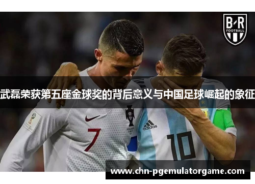 武磊荣获第五座金球奖的背后意义与中国足球崛起的象征