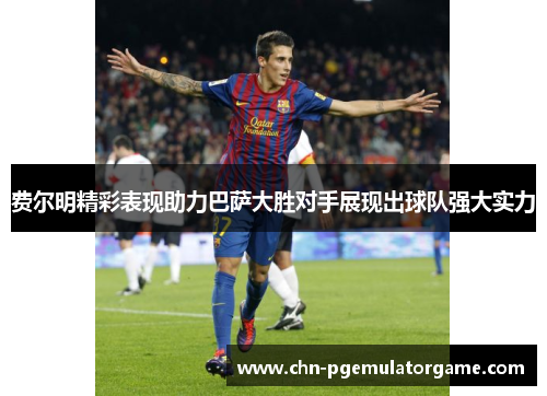 费尔明精彩表现助力巴萨大胜对手展现出球队强大实力