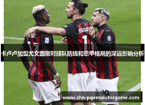 卡卢卢加盟尤文图斯对球队防线和意甲格局的深远影响分析