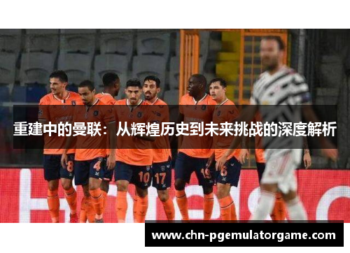 重建中的曼联：从辉煌历史到未来挑战的深度解析