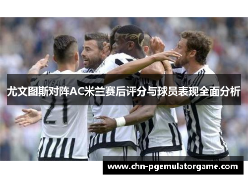 尤文图斯对阵AC米兰赛后评分与球员表现全面分析