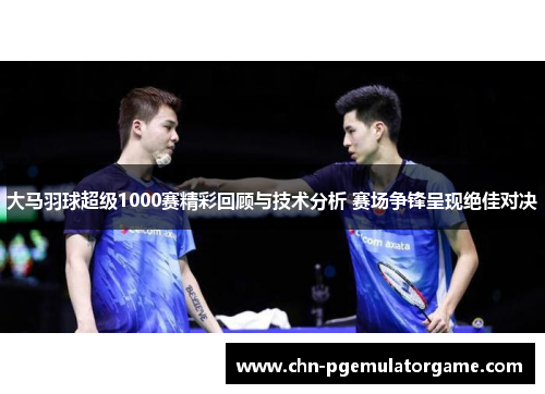 大马羽球超级1000赛精彩回顾与技术分析 赛场争锋呈现绝佳对决