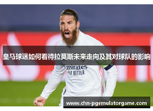 皇马球迷如何看待拉莫斯未来走向及其对球队的影响