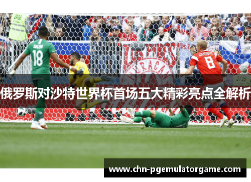 俄罗斯对沙特世界杯首场五大精彩亮点全解析