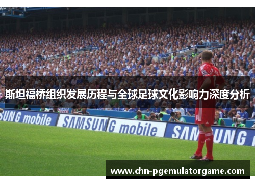 斯坦福桥组织发展历程与全球足球文化影响力深度分析