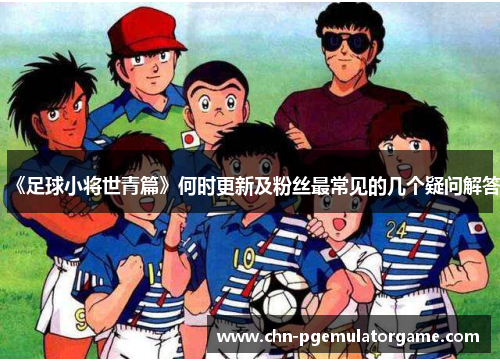 《足球小将世青篇》何时更新及粉丝最常见的几个疑问解答
