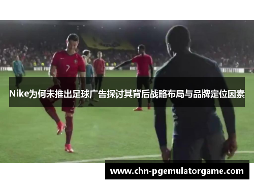 Nike为何未推出足球广告探讨其背后战略布局与品牌定位因素