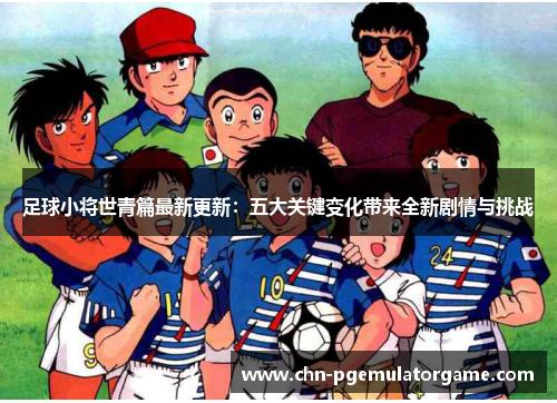 足球小将世青篇最新更新：五大关键变化带来全新剧情与挑战