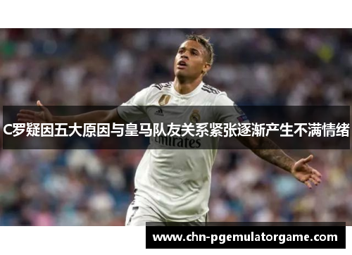 C罗疑因五大原因与皇马队友关系紧张逐渐产生不满情绪
