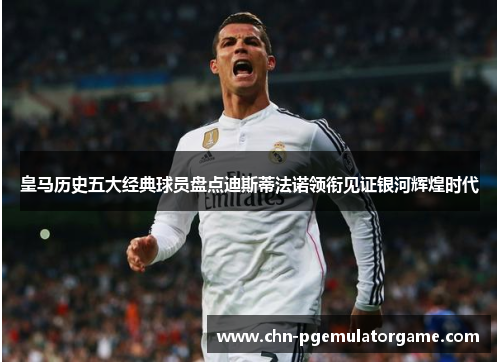 皇马历史五大经典球员盘点迪斯蒂法诺领衔见证银河辉煌时代
