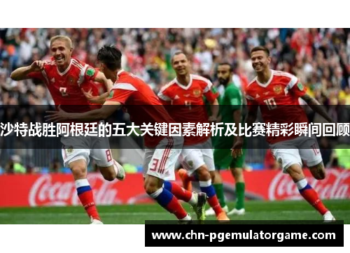 沙特战胜阿根廷的五大关键因素解析及比赛精彩瞬间回顾