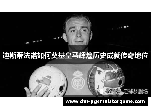 迪斯蒂法诺如何奠基皇马辉煌历史成就传奇地位