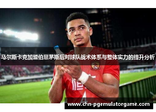 马尔斯卡克加盟伯恩茅斯后对球队战术体系与整体实力的提升分析