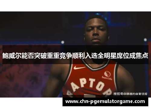 鲍威尔能否突破重重竞争顺利入选全明星席位成焦点