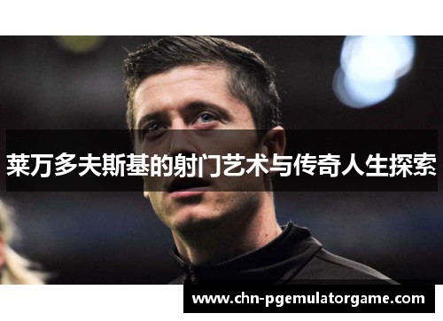 莱万多夫斯基的射门艺术与传奇人生探索