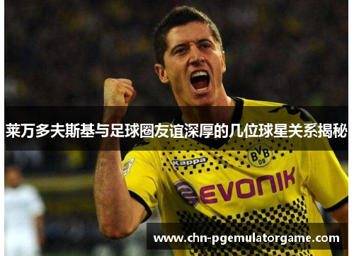 莱万多夫斯基与足球圈友谊深厚的几位球星关系揭秘