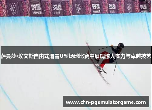 萨曼莎·埃文斯自由式滑雪U型场地比赛中展现惊人实力与卓越技艺