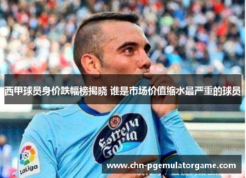 西甲球员身价跌幅榜揭晓 谁是市场价值缩水最严重的球员