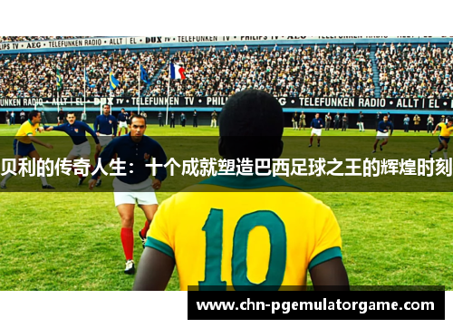 贝利的传奇人生：十个成就塑造巴西足球之王的辉煌时刻