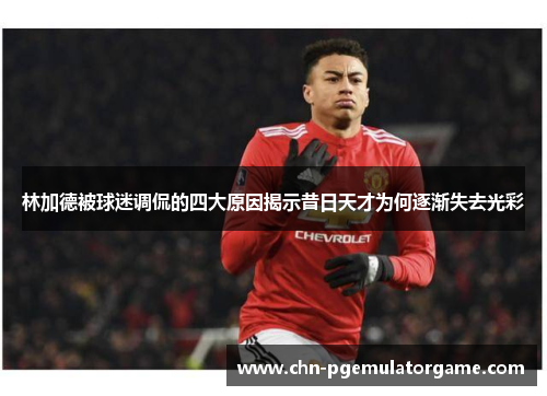 林加德被球迷调侃的四大原因揭示昔日天才为何逐渐失去光彩