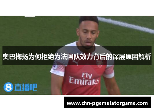 奥巴梅扬为何拒绝为法国队效力背后的深层原因解析