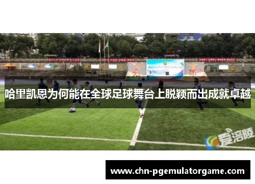 哈里凯恩为何能在全球足球舞台上脱颖而出成就卓越