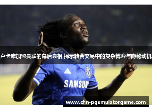 卢卡库加盟曼联的幕后真相 揭示转会交易中的复杂博弈与隐秘动机