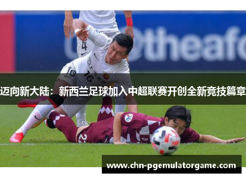 迈向新大陆：新西兰足球加入中超联赛开创全新竞技篇章