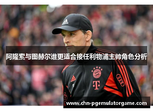 阿隆索与图赫尔谁更适合接任利物浦主帅角色分析 阿隆索与图赫尔谁更适合接任利物浦主帅角色分析