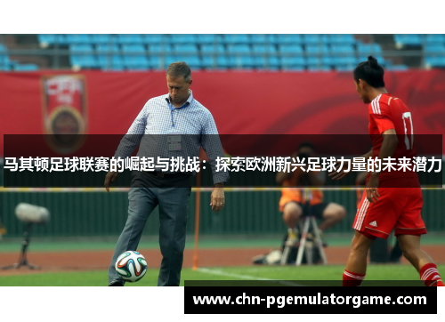 马其顿足球联赛的崛起与挑战：探索欧洲新兴足球力量的未来潜力