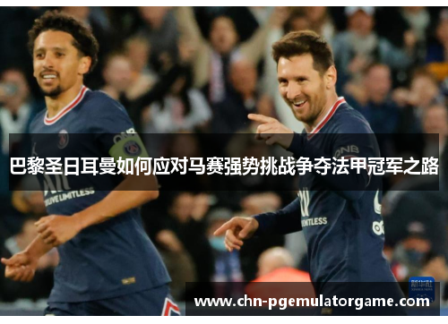 巴黎圣日耳曼如何应对马赛强势挑战争夺法甲冠军之路