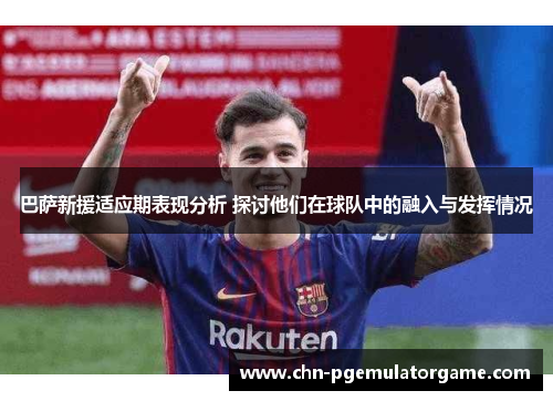 巴萨新援适应期表现分析 探讨他们在球队中的融入与发挥情况
