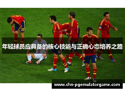 年轻球员应具备的核心技能与正确心态培养之路 年轻球员应具备的核心技能与正确心态培养之路