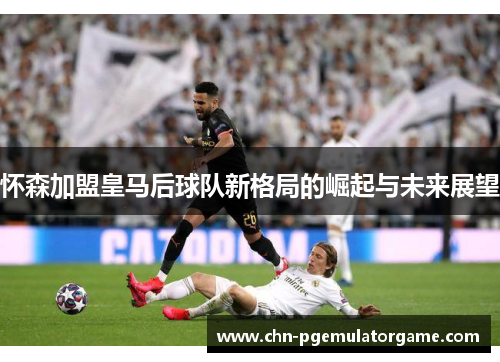怀森加盟皇马后球队新格局的崛起与未来展望