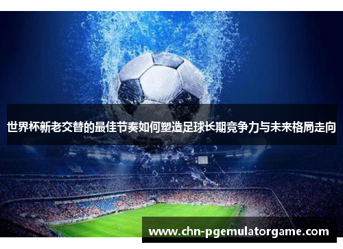 世界杯新老交替的最佳节奏如何塑造足球长期竞争力与未来格局走向