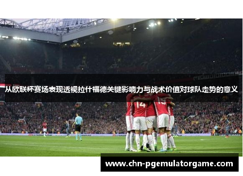 从欧联杯赛场表现透视拉什福德关键影响力与战术价值对球队走势的意义