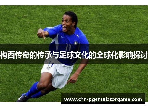 梅西传奇的传承与足球文化的全球化影响探讨 梅西传奇的传承与足球文化的全球化影响探讨