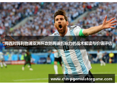 梅西对阵利物浦亚洲杯攻防两端影响力的战术解读与价值评估