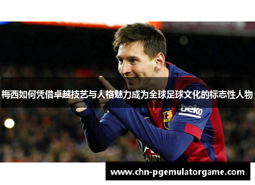 梅西如何凭借卓越技艺与人格魅力成为全球足球文化的标志性人物 梅西如何凭借卓越技艺与人格魅力成为全球足球文化的标志性人物
