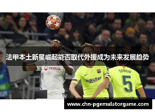 法甲本土新星崛起能否取代外援成为未来发展趋势