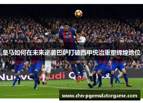 皇马如何在未来逆袭巴萨打破西甲统治重塑辉煌地位 皇马如何在未来逆袭巴萨打破西甲统治重塑辉煌地位