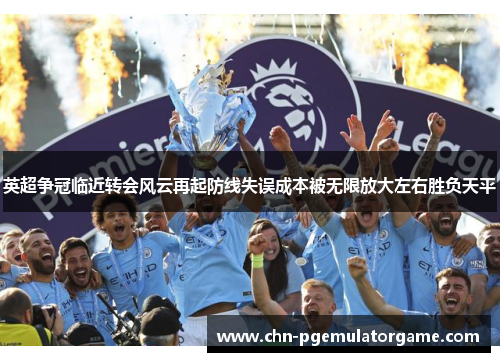 英超争冠临近转会风云再起防线失误成本被无限放大左右胜负天平