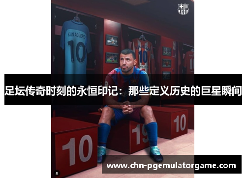 足坛传奇时刻的永恒印记：那些定义历史的巨星瞬间