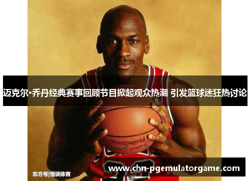 迈克尔·乔丹经典赛事回顾节目掀起观众热潮 引发篮球迷狂热讨论